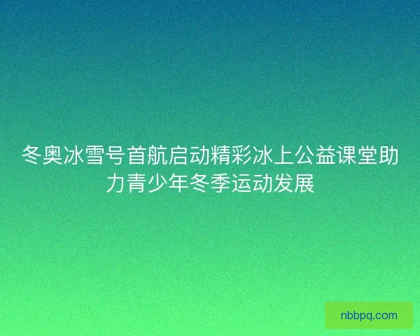 冬奥冰雪号首航启动精彩冰上公益课堂助力青少年冬季运动发展