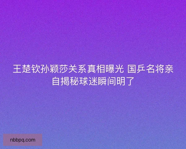 王楚钦孙颖莎关系真相曝光 国乒名将亲自揭秘球迷瞬间明了