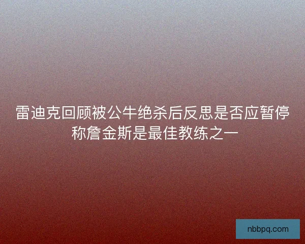 雷迪克回顾被公牛绝杀后反思是否应暂停 称詹金斯是最佳教练之一