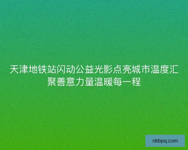 天津地铁站闪动公益光影点亮城市温度汇聚善意力量温暖每一程