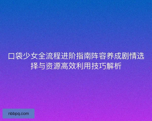 口袋少女全流程进阶指南阵容养成剧情选择与资源高效利用技巧解析