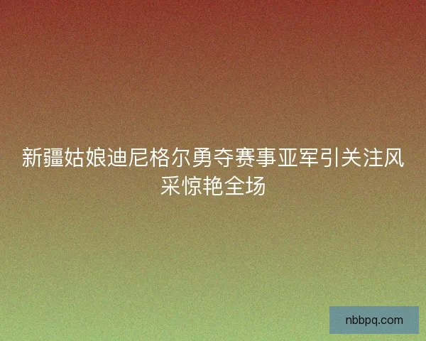 新疆姑娘迪尼格尔勇夺赛事亚军引关注风采惊艳全场