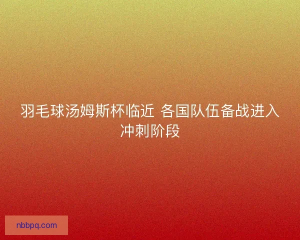 羽毛球汤姆斯杯临近 各国队伍备战进入冲刺阶段