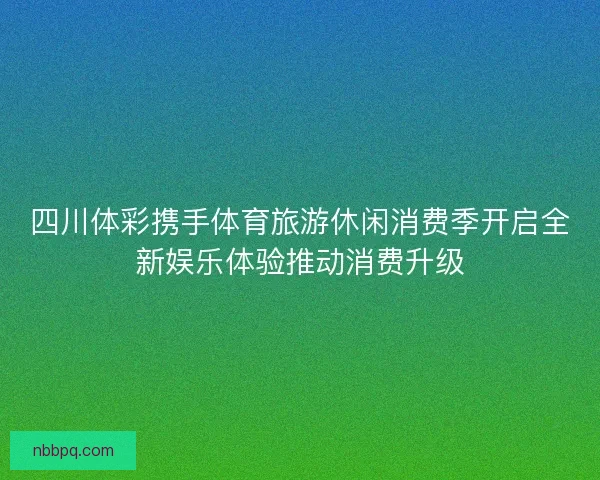 四川体彩携手体育旅游休闲消费季开启全新娱乐体验推动消费升级