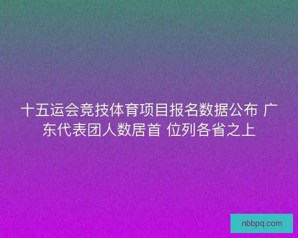 十五运会竞技体育项目报名数据公布 广东代表团人数居首 位列各省之上